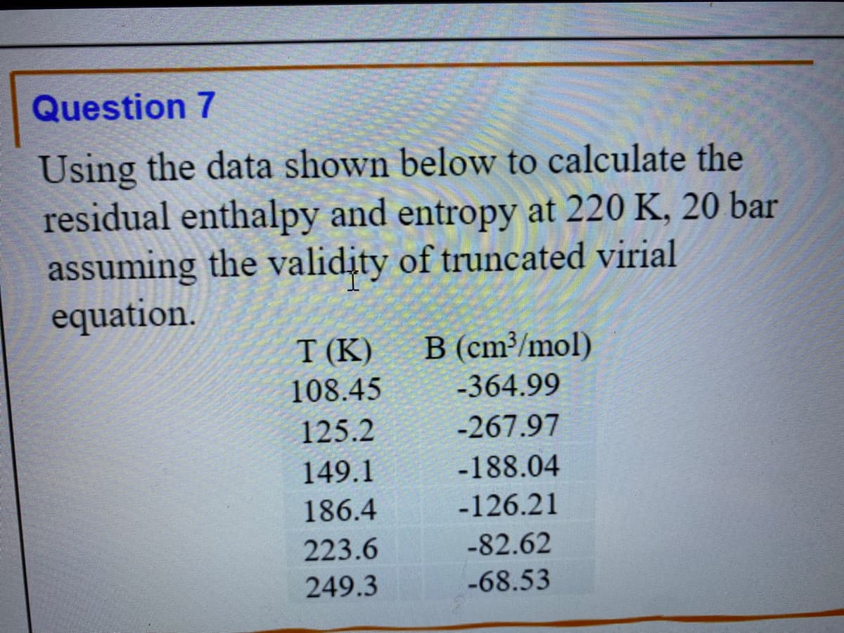 Question 7
Using the data shown below to calculate the
residual enthalpy and entropy at 220 K, 20 bar
assuming the validity of truncated virial
equation.
T (K) B (cm³/mol)
108.45
-364.99
125.2
-267.97
149.1
-188.04
186.4
-126.21
223.6
-82.62
249.3
-68.53