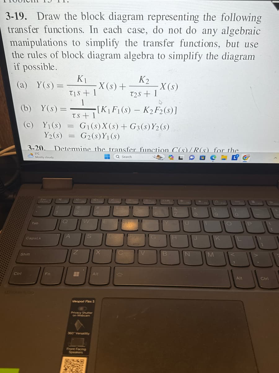 3-19. Draw the block diagram representing the following
transfer functions. In each case, do not do any algebraic
manipulations to simplify the transfer functions, but use
the rules of block diagram algebra to simplify the diagram
if possible.
(a) Y(s) =
(b)
(c)
Ctrl
Shift
Tab
Y(s) =
Y₁(s) =
Y₂ (s)
CapsLk
[XIDOLBY AUDIO
Esc
FnLock
3-20. Determine the transfer function C(s)/R(s) for the
5°C
Mostly cloudy
H Q Search
BOUR
Fn
K₁
TIS + 1
1
2
Q
A
TS+1
= G₁(s) X (s) + G3 (s) Y2 (s)
= G₂ (s) Y₁(s)
@
Z
240
F
W
S
Privacy Shutter
on Webcam
360" Versatility
Front Facing
Speakers
SO
·X (s) +
ideapad Flex 5
4
[K₁ F1(s) - K₂ F2 (s)]
3+
14+
#
3
X
Alt
E
220
K₂
T2S + 1
D
CH
C
V
X(s)
QF+
6
G
Y
B
&
7
H
U
N
8
J
M
9
F10
K
O
L
Alt
P
Ctrl