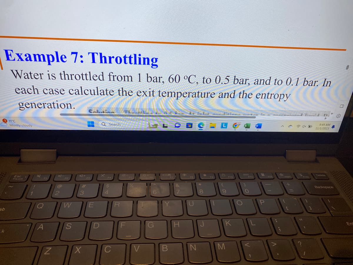Example 7: Throttling
Water is throttled from 1 bar, 60 °C, to 0.5 bar, and to 0.1 bar. In
each case calculate the exit temperature and the entropy
generation.
ab
k
11°C
Mostly cloudy
Esc
FnLock
1
1
2
Q
FI
A
Z
@
2
W
S
#
3
X
Saluting
‒‒
-
E
D
Q Search
F4
$
4
C
R
F
V
6
G
V
B
&
7
H
FB
U
N
*
8
J
F9
1
(
9
F10
K
M
O
F11
O
P
JE
3
;
+
(
O
[
4x
11
?
1
9:49 AM
11/1/2023
Delete
A
Backspace
0
En