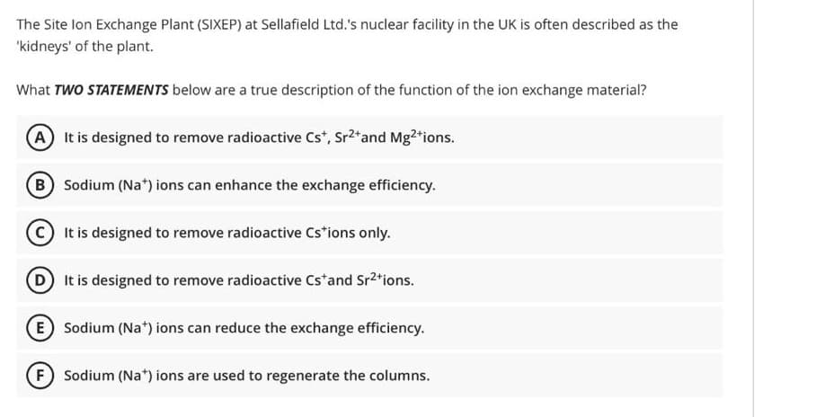 The Site Ion Exchange Plant (SIXEP) at Sellafield Ltd.'s nuclear facility in the UK is often described as the
'kidneys' of the plant.
What TWO STATEMENTS below are a true description of the function of the ion exchange material?
A It is designed to remove radioactive Cs*, Sr²+ and Mg²+ions.
B Sodium (Na+) ions can enhance the exchange efficiency.
C It is designed to remove radioactive Cstions only.
(D) It is designed to remove radioactive Cs and Sr²tions.
E Sodium (Na+) ions can reduce the exchange efficiency.
(F) Sodium (Na+) ions are used to regenerate the columns.
