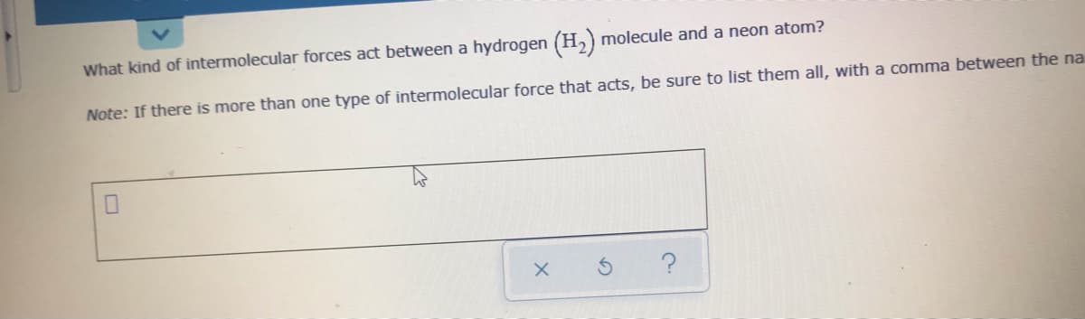 What kind of intermolecular forces act between a hydrogen (H,) molecule and a neon atom?
Note: If there is more than one type of intermolecular force that acts, be sure to list them all, with a comma between the na
