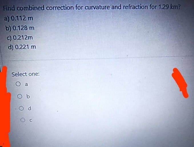 Find combined correction for curvature and refraction for 1.29 km?
a) 0.112 m
b) 0.128 m
c) 0.212m
d) 0.221 m
Select one:
a
O b
O d
