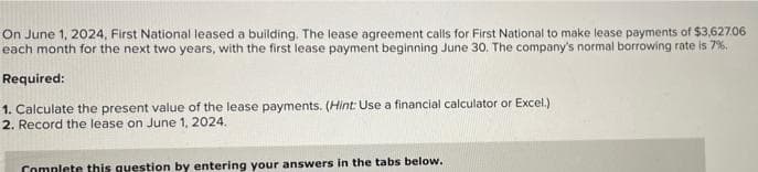 On June 1, 2024, First National leased a building. The lease agreement calls for First National to make lease payments of $3,627.06
each month for the next two years, with the first lease payment beginning June 30. The company's normal borrowing rate is 79%.
Required:
1. Calculate the present value of the lease payments. (Hint: Use a financial calculator or Excel.)
2. Record the lease on June 1, 2024.
Complete this question by entering your answers in the tabs below.