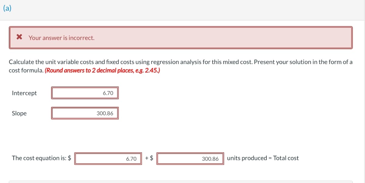(a)
X Your answer is incorrect.
Calculate the unit variable costs and fixed costs using regression analysis for this mixed cost. Present your solution in the form of a
cost formula. (Round answers to 2 decimal places, e.g. 2.45.)
Intercept
6.70
Slope
300.86
The cost equation is: $
6.70
+ $
300.86
units produced = Total cost
