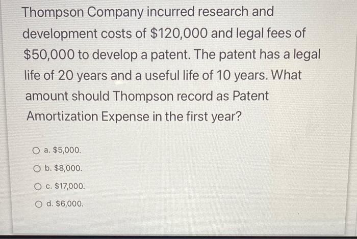 Thompson Company incurred research and
development costs of $120,000 and legal fees of
$50,000 to develop a patent. The patent has a legal
life of 20 years and a useful life of 10 years. What
amount should Thompson record as Patent
Amortization Expense in the first year?
O a. $5,000.
O b. $8,000.
O c. $17,000.
O d. $6,000.
