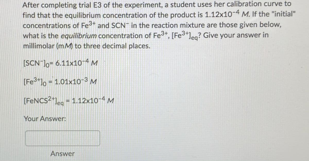 After completing trial E3 of the experiment, a student uses her calibration curve to
find that the equilibrium concentration of the product is 1.12x10-4 M. If the "initial"
concentrations of Fe3t and SCN in the reaction mixture are those given below,
what is the equilibrium concentration of Fe3+, [Fe3+leg? Give your answer in
millimolar (mM to three decimal places.
[SCN ]o= 6.11x10-4 M
[Fe*]o = 1.01x10-3 M
[FENCS2+]eg = 1.12x10-4 M
Your Answer:
Answer
