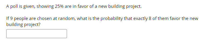 A poll is given, showing 25% are in favor of a new building project.
If 9 people are chosen at random, what is the probability that exactly 8 of them favor the new
building project?

