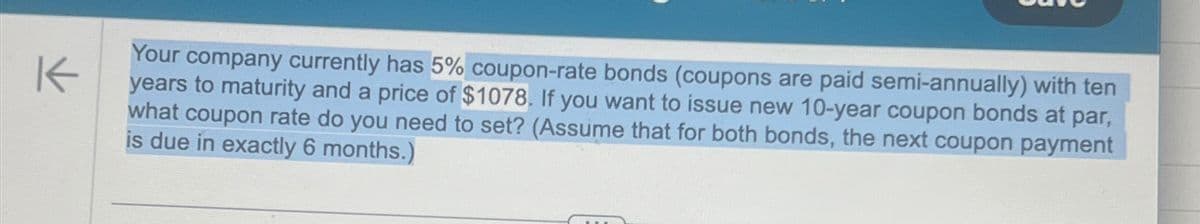 K
Your company currently has 5% coupon-rate bonds (coupons are paid semi-annually) with ten
years to maturity and a price of $1078. If you want to issue new 10-year coupon bonds at par,
what coupon rate do you need to set? (Assume that for both bonds, the next coupon payment
is due in exactly 6 months.)
