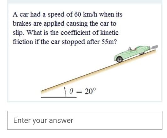 A car had a speed of 60 km/h when its
brakes are applied causing the car to
slip. What is the coefficient of kinetic
friction if the car stopped after 55m?
0 = 20°
Enter your answer
