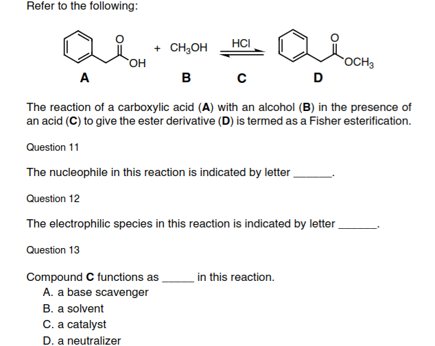 Refer to the following:
HCI
+ CH3OH
OH
OCH3
A
в
D
The reaction of a carboxylic acid (A) with an alcohol (B) in the presence of
an acid (C) to give the ester derivative (D) is termed as a Fisher esterification.
Question 11
The nucleophile in this reaction is indicated by letter
Question 12
The electrophilic species in this reaction is indicated by letter
Question 13
Compound C functions as
A. a base scavenger
in this reaction.
B. a solvent
C. a catalyst
D. a neutralizer
