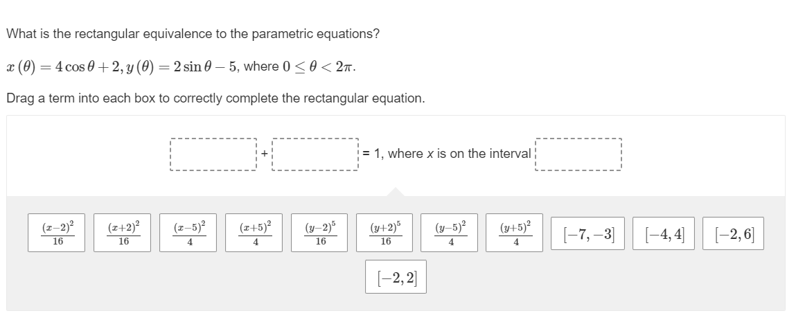 What is the rectangular equivalence to the parametric equations?
x (0)
=
) = 4 cos 0+2, y (0) = 2 sin 0 – 5, where 0 ≤ 0 < 2T.
Drag a term into each box to correctly complete the rectangular equation.
(x-2)²
16
(x+2)²
16
(x-5)²
4
(x+5)²
4
(y-2)5
16
= 1, where x is on the interval ¦
(y+2)5 (y-5)² (y+5)²
16
4
4
[−2,2]
[-7,-3]
[-4,4] [-2,6]