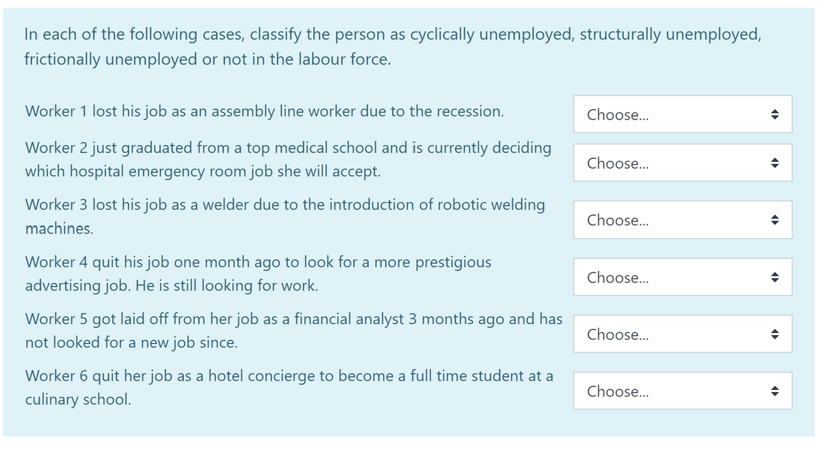 In each of the following cases, classify the person as cyclically unemployed, structurally unemployed,
frictionally unemployed or not in the labour force.
Worker 1 lost his job as an assembly line worker due to the recession.
Worker 2 just graduated from a top medical school and is currently deciding
which hospital emergency room job she will accept.
Worker 3 lost his job as a welder due to the introduction of robotic welding
machines.
Worker 4 quit his job one month ago to look for a more prestigious
advertising job. He is still looking for work.
Worker 5 got laid off from her job as a financial analyst 3 months ago and has
not looked for a new job since.
Worker 6 quit her job as a hotel concierge to become a full time student at a
culinary school.
Choose...
Choose...
Choose...
Choose...
Choose...
Choose...
¶
4