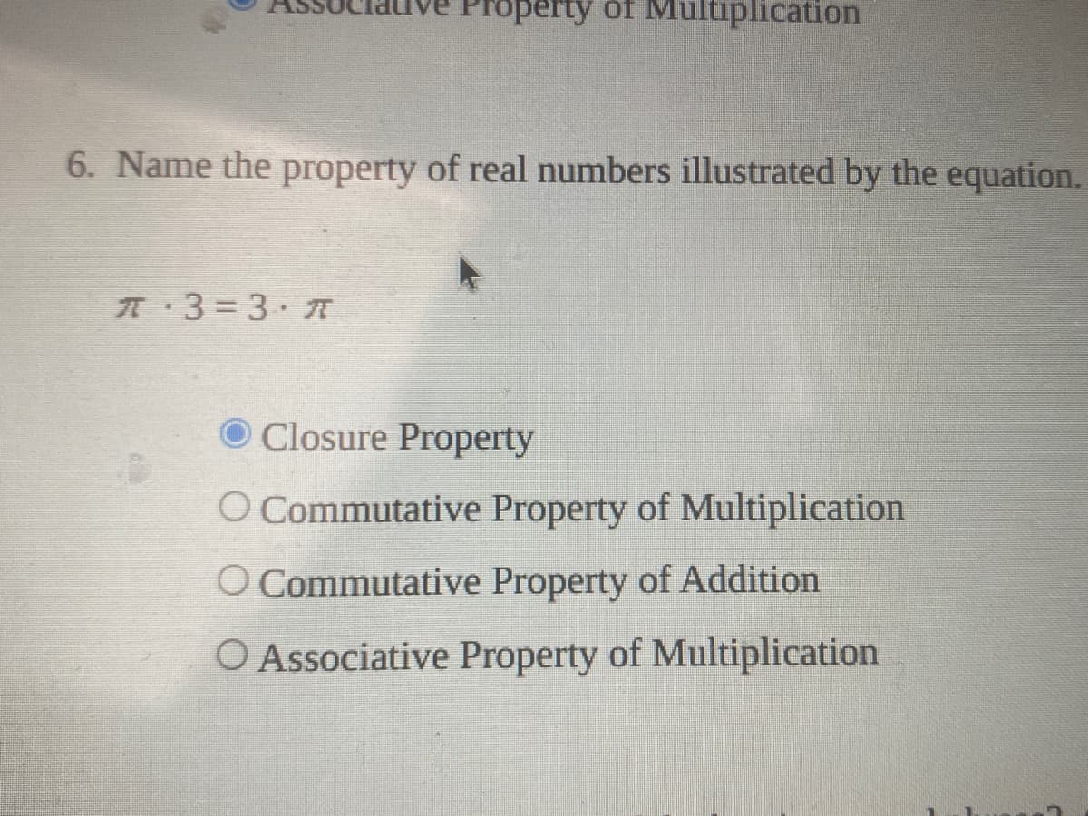 Property of Multiplication
6. Name the property of real numbers illustrated by the equation.
A 3 3. 7T
O Closure Property
O Commutative Property of Multiplication
O Commutative Property of Addition
O Associative Property of Multiplication

