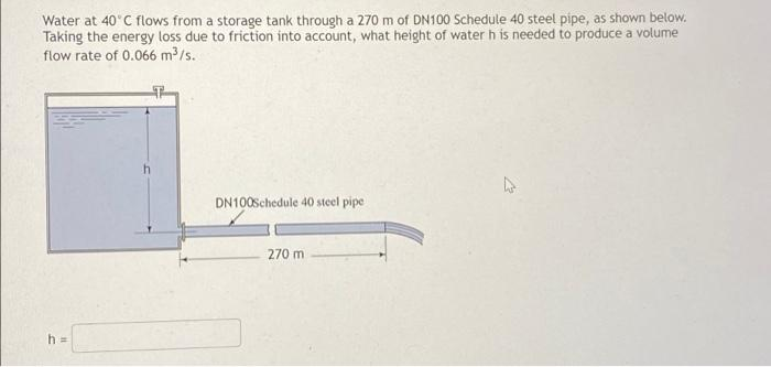 Water at 40 C flows from a storage tank through a 270 m of DN100 Schedule 40 steel pipe, as shown below.
Taking the energy loss due to friction into account, what height of water h is needed to produce a volume
flow rate of 0.066 m /s.
DN100Schedule 40 steel pipe
270 m
h 3D
