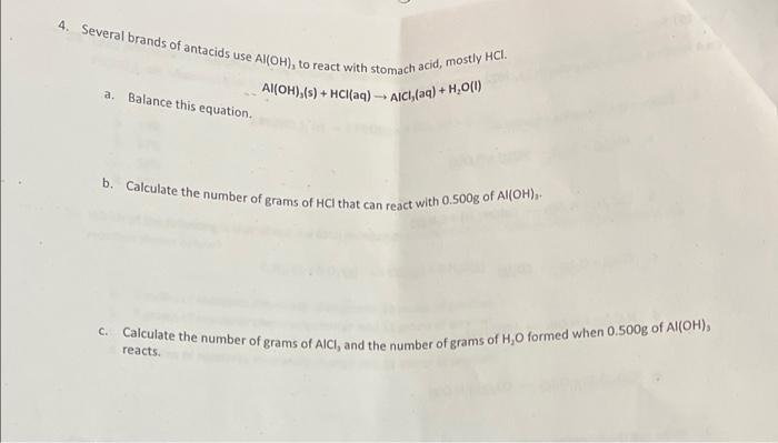 Al(OH),(s) + HCI(aq) - AICI, (aq) + H,0(1)
C. Calculate the number of grams of AICI, and the number of grams of H,0 formed when 0.500g of Al(OH),
b. Calculate the number of grams of HCI that can react with 0.500g of Al(OH),
4. Several brands of antacids use Al(OH), to react with stomach acid, mostly HCI.
+]
a.
Balance this equation.
reacts.

