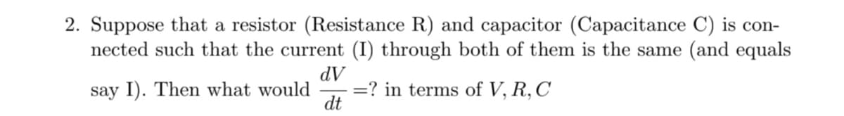 2. Suppose that a resistor (Resistance R) and capacitor (Capacitance C) is con-
nected such that the current (I) through both of them is the same (and equals
AP
=? in terms of V, R, C
say I). Then what would
dt
