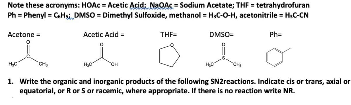 Note these acronyms: HOAC = Acetic Acid; NaOAc = Sodium Acetate; THF = tetrahydrofuran
Ph = Phenyl = C6H5; DMSO = Dimethyl Sulfoxide, methanol = H3C-O-H, acetonitrile = H3C-CN
Acetone =
H3C
CH3
Acetic Acid =
H3C
OH
THF=
DMSO=
H3C
CH3
Ph=
1. Write the organic and inorganic products of the following SN2reactions. Indicate cis or trans, axial or
equatorial, or R or S or racemic, where appropriate. If there is no reaction write NR.