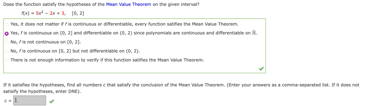 Does the function satisfy the hypotheses of the Mean Value Theorem on the given interval?
f(x) = 5x2 – 2x + 3,
[0, 2]
Yes, it does not matter if f is continuous or differentiable, every function satifies the Mean Value Theorem.
Yes, f is continuous on [0, 2] and differentiable on (0, 2) since polynomials are continuous and differentiable on R.
No, f is not continuous on [0, 2].
No, f is continuous on [0, 2] but not differentiable on (0, 2).
There is not enough information to verify if this function satifies the Mean Value Theorem.
If it satisfies the hypotheses, find all numbers c that satisfy the conclusion of the Mean Value Theorem. (Enter your answers as a comma-separated list. If it does not
satisify the hypotheses, enter DNE).
C = |]
