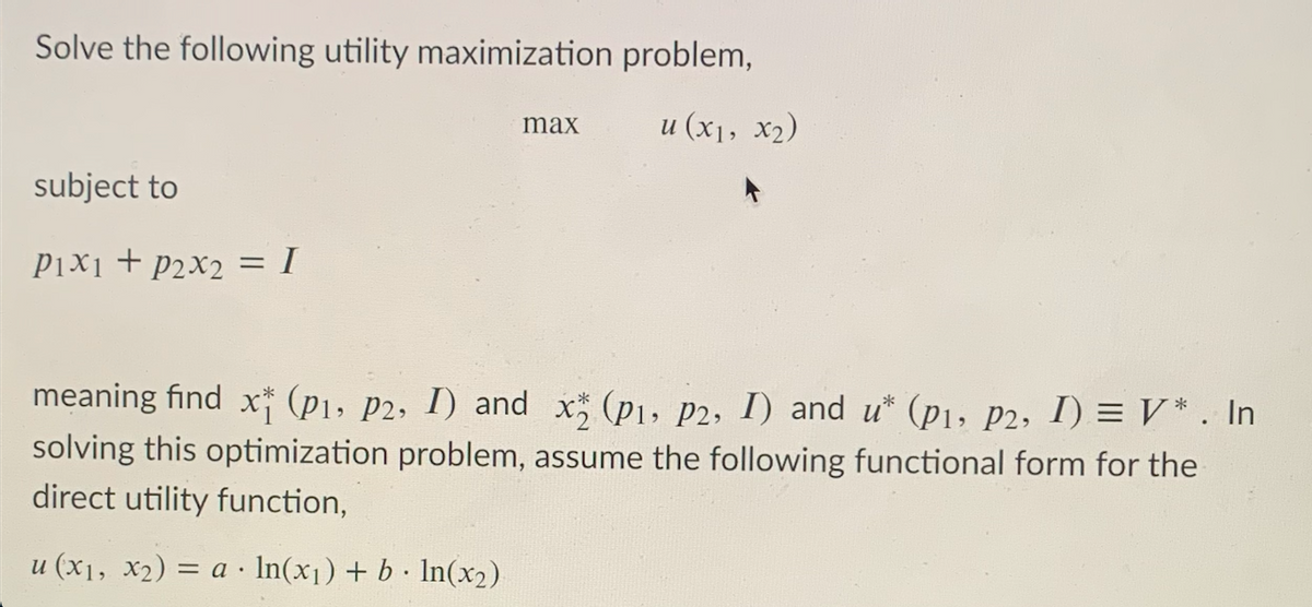 Solve the following utility maximization problem,
и (х1, х2)
max
subject to
P1x1 + p2x2 = I
meaning find x" (p1, p2, I) and x (p1, p2, I) and u* (p1, p2, I) = V* . In
solving this optimization problem, assume the following functional form for the
direct utility function,
u (x1, x2) = a · In(x1) + b· In(x2)
