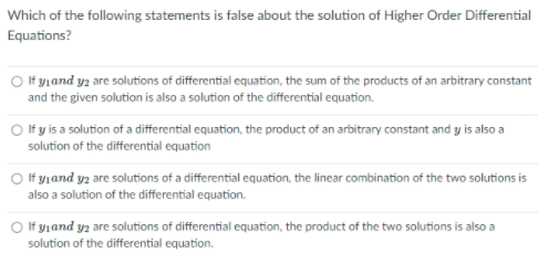 Which of the following statements is false about the solution of Higher Order Differential
Equations?
O f yjand yz are solutions of differential equation, the sum of the products of an arbitrary constant
and the given solution is also a solution of the differential equation.
O If y is a solution of a differential equation, the product of an arbitrary constant and y is also a
solution of the differential equation
O If y,and yz are solutions of a differential equation, the linear combination of the two solutions is
also a solution of the differential equation.
O If yjand yz are solutions of differential equation, the product of the two solutions is also a
solution of the differential equation.
