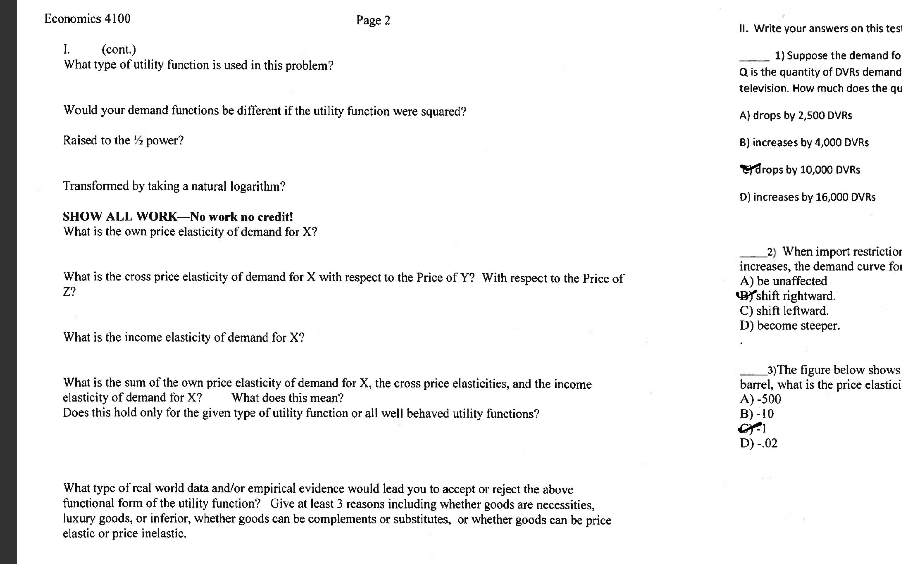 Economics 4100
Page 2
II. Write your answers on this test
I.
What type of utility function is used in this problem?
(cont.)
1) Suppose the demand for
Q is the quantity of DVRS demand
television. How much does the qu
Would your demand functions be different if the utility function were squared?
A) drops by 2,500 DVRS
Raised to the ½ power?
B) increases by 4,000 DVRS
rdrops by 10,000 DVRS
Transformed by taking a natural logarithm?
D) increases by 16,000 DVRS
SHOW ALL WORK-No work no credit!
What is the own price elasticity of demand for X?
2) When import restrictior
increases, the demand curve for
A) be unaffected
BYshift rightward.
C) shift leftward.
D) become steeper.
What is the cross price elasticity of demand for X with respect to the Price of Y? With respect to the Price of
Z?
What is the income elasticity of demand for X?
What is the sum of the own price elasticity of demand for X, the cross price elasticities, and the income
elasticity of demand for X?
Does this hold only for the given type of utility function or all well behaved utility functions?
_3)The figure below shows
barrel, what is the price elastici
A) -500
B) -10
What does this mean?
D) -.02
What type of real world data and/or empirical evidence would lead you to accept or reject the above
functional form of the utility function? Give at least 3 reasons including whether goods are necessities,
luxury goods, or inferior, whether goods can be complements or substitutes, or whether goods can be price
elastic or price inelastic.
