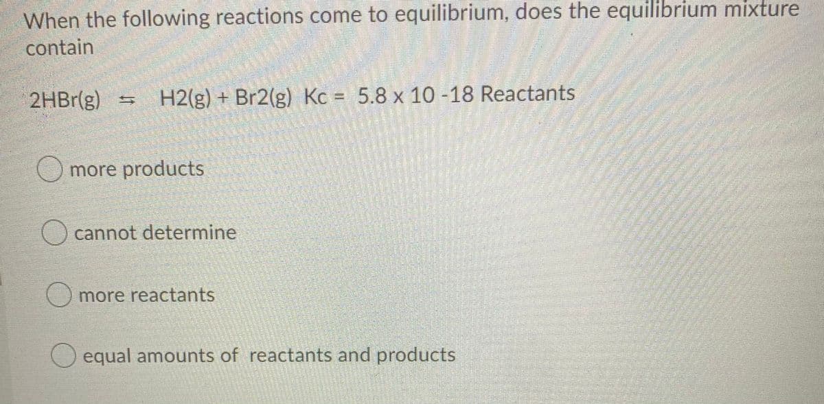 When the following reactions come to equilibrium, does the equilibrium mixture
contain
2HBR(g) H2(g) + Br2(g) Kc = 5.8 x 10-18 Reactants
more products
O cannot determine
more reactants
Oequal amounts of reactants and products
