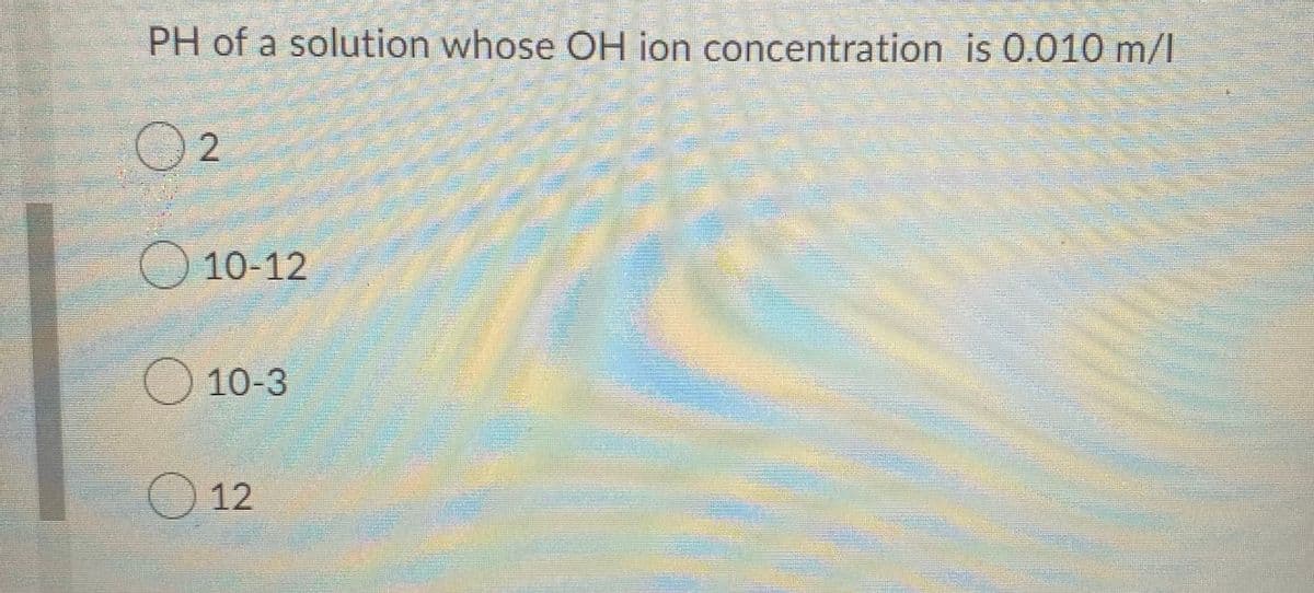 PH of a solution whose OH ion concentration is 0.010 m/l
O 10-12
10-3
O 12
