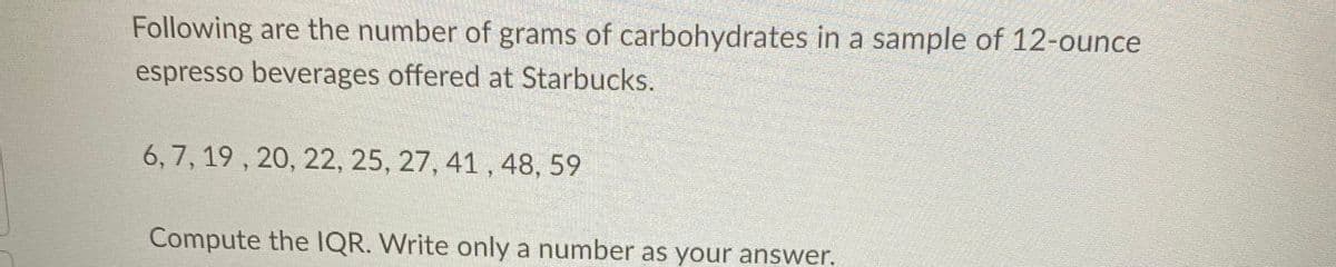 Following are the number of grams of carbohydrates in a sample of 12-ounce
espresso beverages offered at Starbucks.
6, 7, 19 , 20, 22, 25, 27, 41 , 48, 59
Compute the IQR. Write only a number as your answer.
