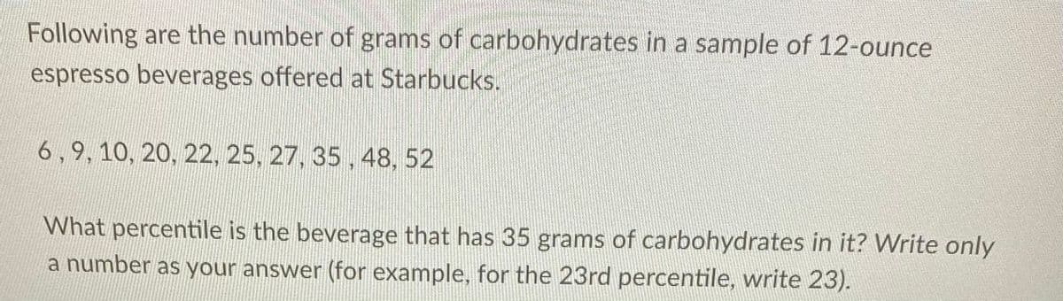 Following are the number of grams of carbohydrates in a sample of 12-ounce
espresso beverages offered at Starbucks.
6,9, 10, 20, 22, 25, 27, 35 , 48, 52
What percentile is the beverage that has 35 grams of carbohydrates in it? Write only
a number as your answer (for example, for the 23rd percentile, write 23).
