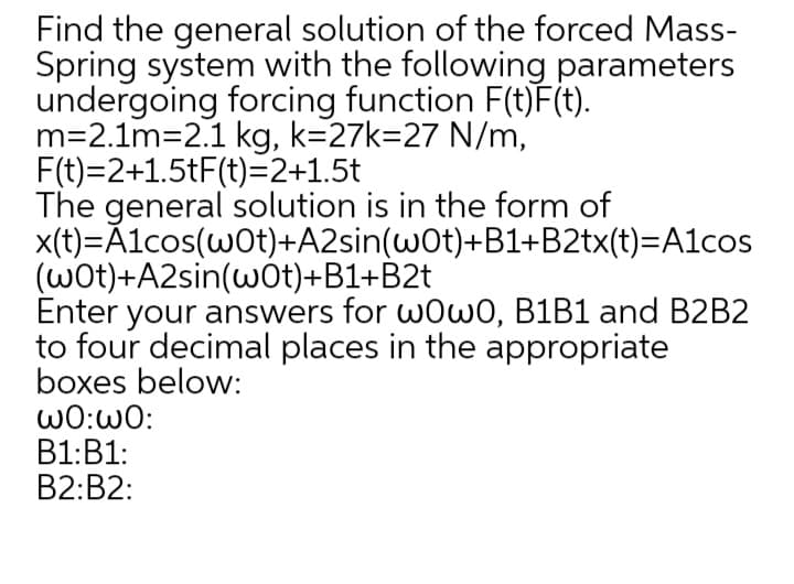Find the general solution of the forced Mass-
Spring system with the following parameters
undergoing forcing function F(t)F(t).
m=2.1m=2.1 kg, k=27k=27 N/m,
F(t)=2+1.5tF(t)=2+1.5t
The general solution is in the form of
x(t)=Ãlcos(wOt)+A2sin(wot)+B1+B2tx(t)=A1cos
(wot)+A2sin(w0t)+B1+B2t
Enter your answers for w0w0, B1B1 and B2B2
to four decimal places in the appropriate
boxes below:
ω0:ω0:
B1:B1:
B2:B2:
