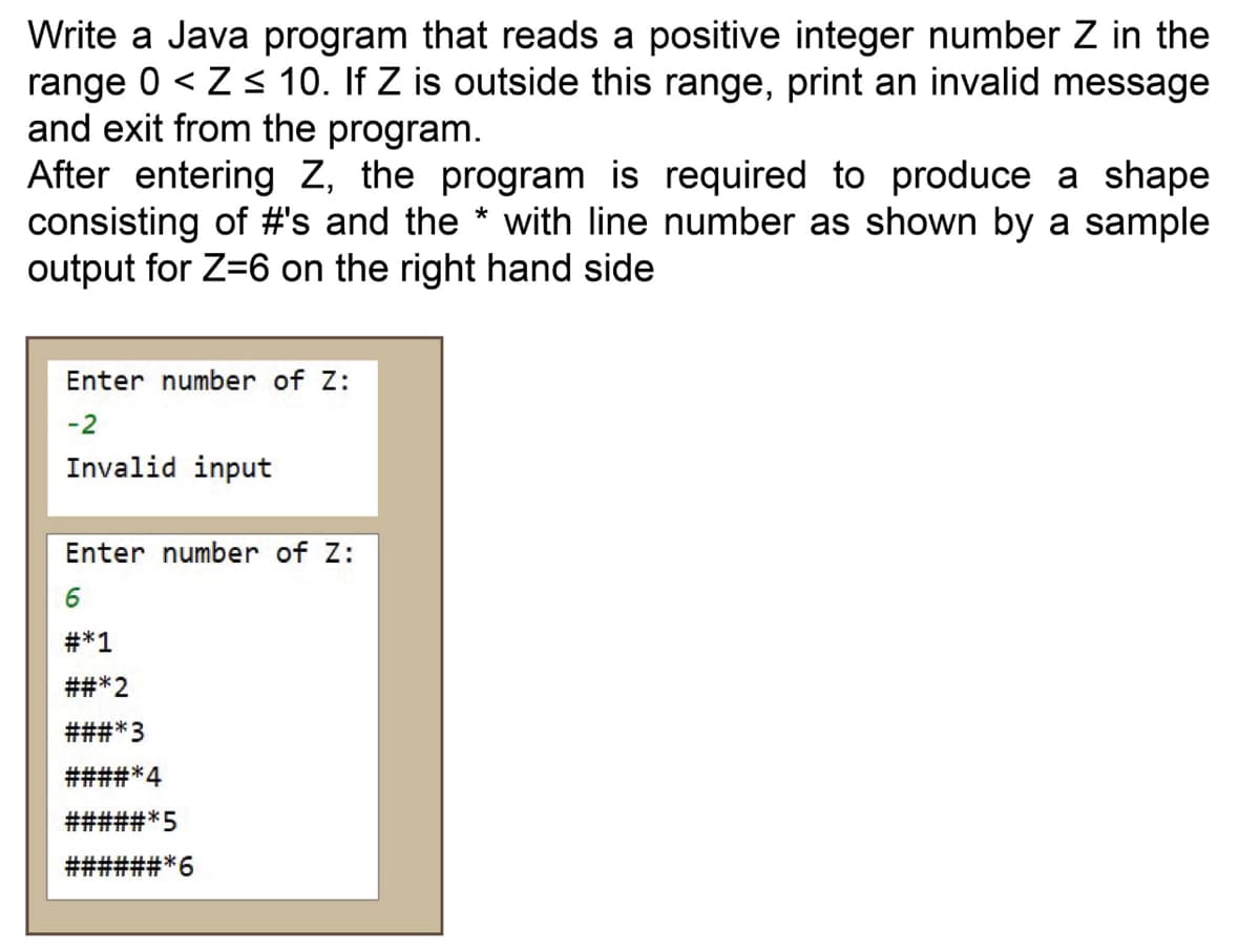 Write a Java program that reads a positive integer number Z in the
range 0 < Z s 10. If Z is outside this range, print an invalid message
and exit from the program.
After entering Z, the program is required to produce a shape
consisting of #'s and the * with line number as shown by a sample
output for Z=6 on the right hand side
Enter number of Z:
-2
Invalid input
Enter number of Z:
#*1
##*2
###*3
####*4
#####*5
#3#*6
