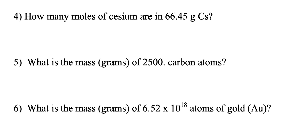 4) How many moles of cesium are in 66.45 g Cs?
5) What is the mass (grams) of 2500. carbon atoms?
6) What is the mass (grams) of 6.52 x 10¹8 atoms of gold (Au)?