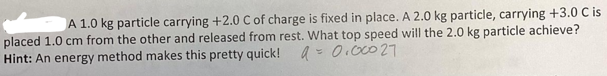 A 1.0 kg particle carrying +2.0 C of charge is fixed in place. A 2.0 kg particle, carrying +3.0 C is
placed 1.0 cm from the other and released from rest. What top speed will the 2.0 kg particle achieve?
9 = 0.00027
Hint: An energy method makes this pretty quick!