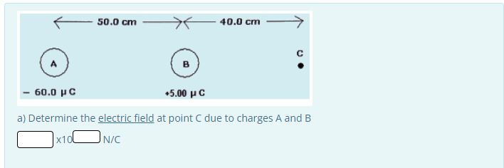 50.0 cm
B
40.0 cm
с
- 60.0 με
+5.00 με
a) Determine the electric field at point C due to charges A and B
x10
N/C