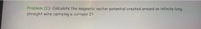 Problem (1): Calculate the magnetic vector potential created around an infinite-long
straight wire carrying a current I?