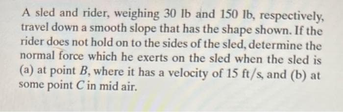 A sled and rider, weighing 30 lb and 150 lb, respectively,
travel down a smooth slope that has the shape shown. If the
rider does not hold on to the sides of the sled, determine the
normal force which he exerts on the sled when the sled is
(a) at point B, where it has a velocity of 15 ft/s, and (b) at
some point C in mid air.