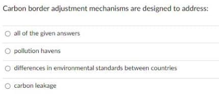 Carbon border adjustment mechanisms are designed to address:
O all of the given answers
O pollution havens
O differences in environmental standards between countries
O carbon leakage