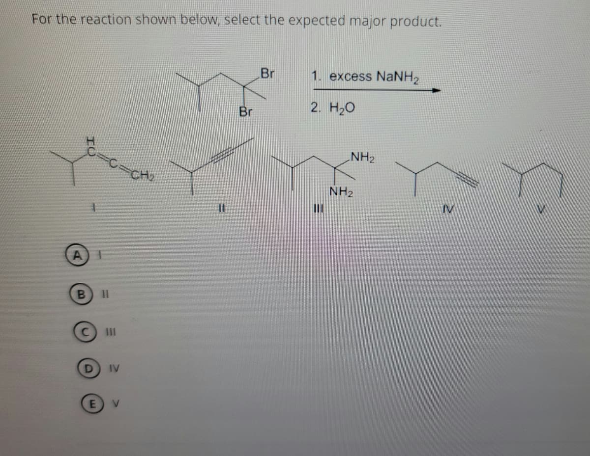 For the reaction shown below, select the expected major product.
Br
1. excess NaNH2
2. H20
Br
NH2
CH2
NH2
IV
B
II
IV
