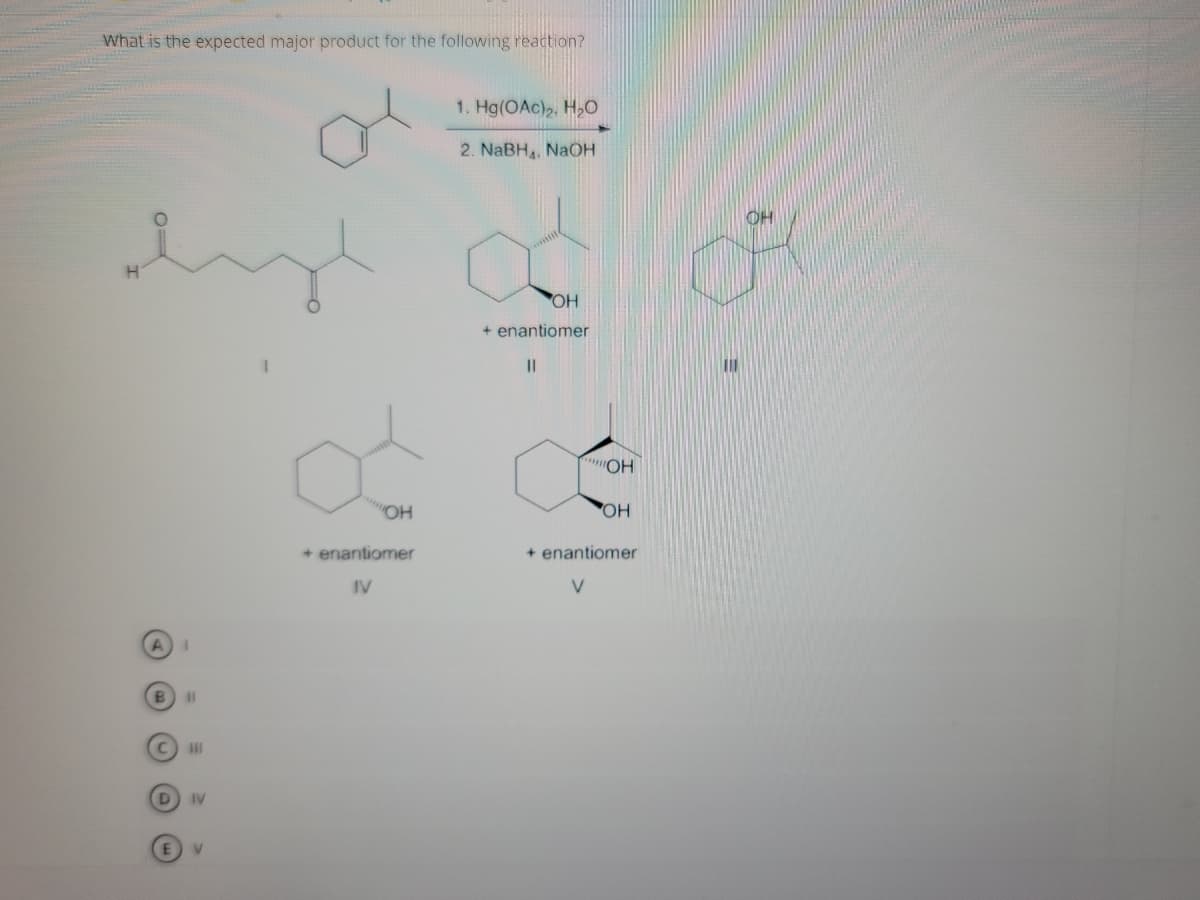 What is the expected major product for the following reaction?
1. Hg(OAc)2, H,O
2. NaBH, NAOH
HO,
+ enantiomer
I3D
HO
OH
OH
+ enantiomer
+ enantiomer
IV
V
%3D
IV
