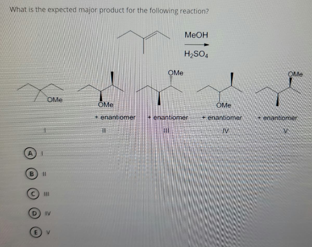 NWhat is the expected major product for the following reaction?
MeOH
H2SO4
OMe
OMe
OMe
OMe
OMe
+ enantiomer
+ enantiomer
+ enantiomer
+ enantiomer
JV
II
IV
