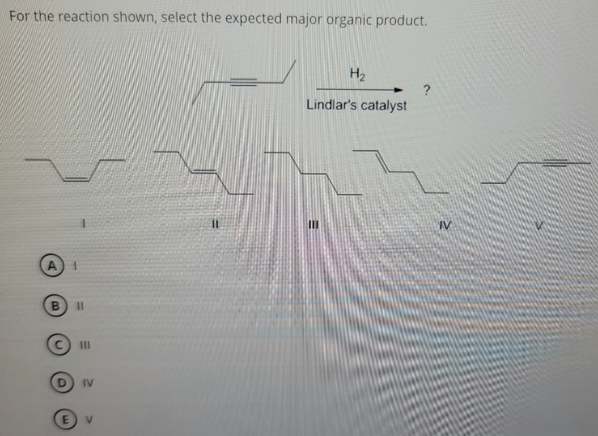 For the reaction shown, select the expected major organic product.
H2
Lindlar's catalyst
%3D
IV
II
IV
