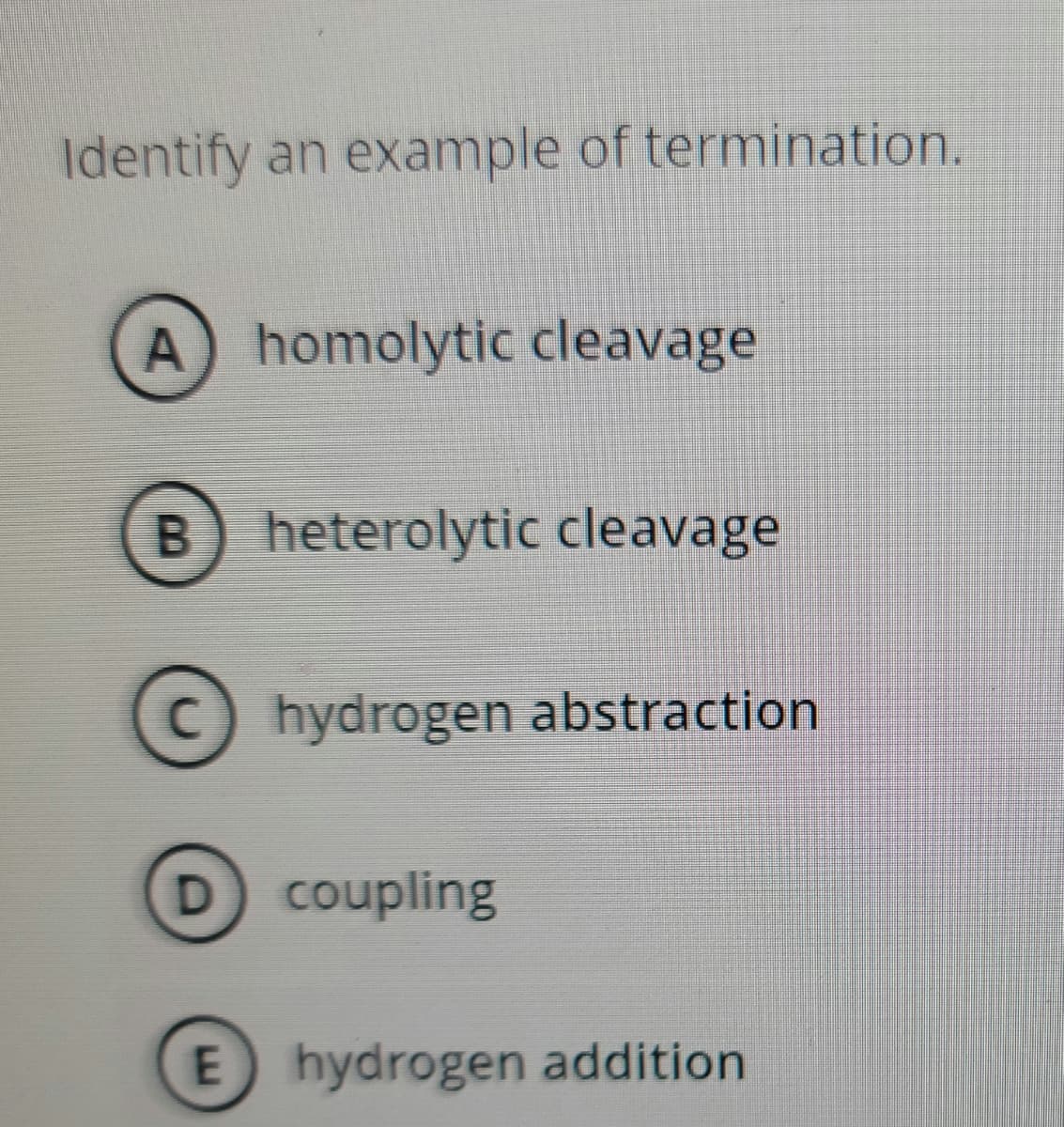 Identify
an example of termination.
A homolytic cleavage
B) heterolytic cleavage
hydrogen abstraction
coupling
E hydrogen addition
