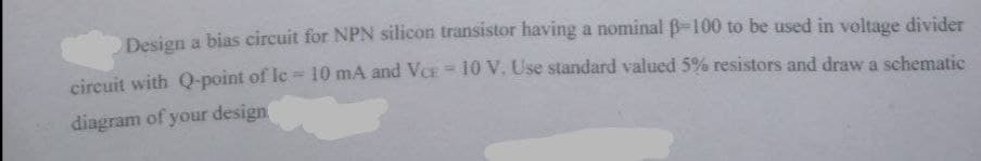 Design a bias circuit for NPN silicon transistor having a nominal B-100 to be used in voltage divider
circuit with Q-point of Ic 10 mA and VCE= 10 V. Use standard valued 5% resistors and draw a schematic
%3D
diagram of your design
