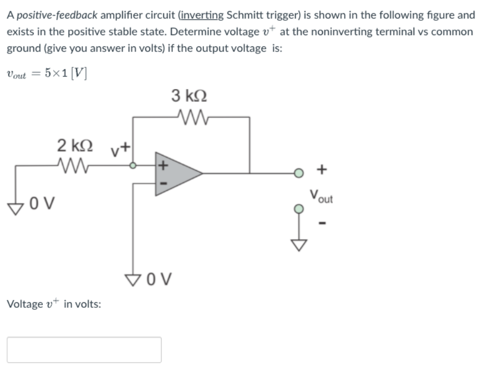 A positive-feedback amplifier circuit (inverting Schmitt trigger) is shown in the following figure and
exists in the positive stable state. Determine voltage v* at the noninverting terminal vs common
ground (give you answer in volts) if the output voltage is:
Vout = 5×1 [V]
3 k2
2 k2
v+
out
VOV
Voltage v* in volts:
