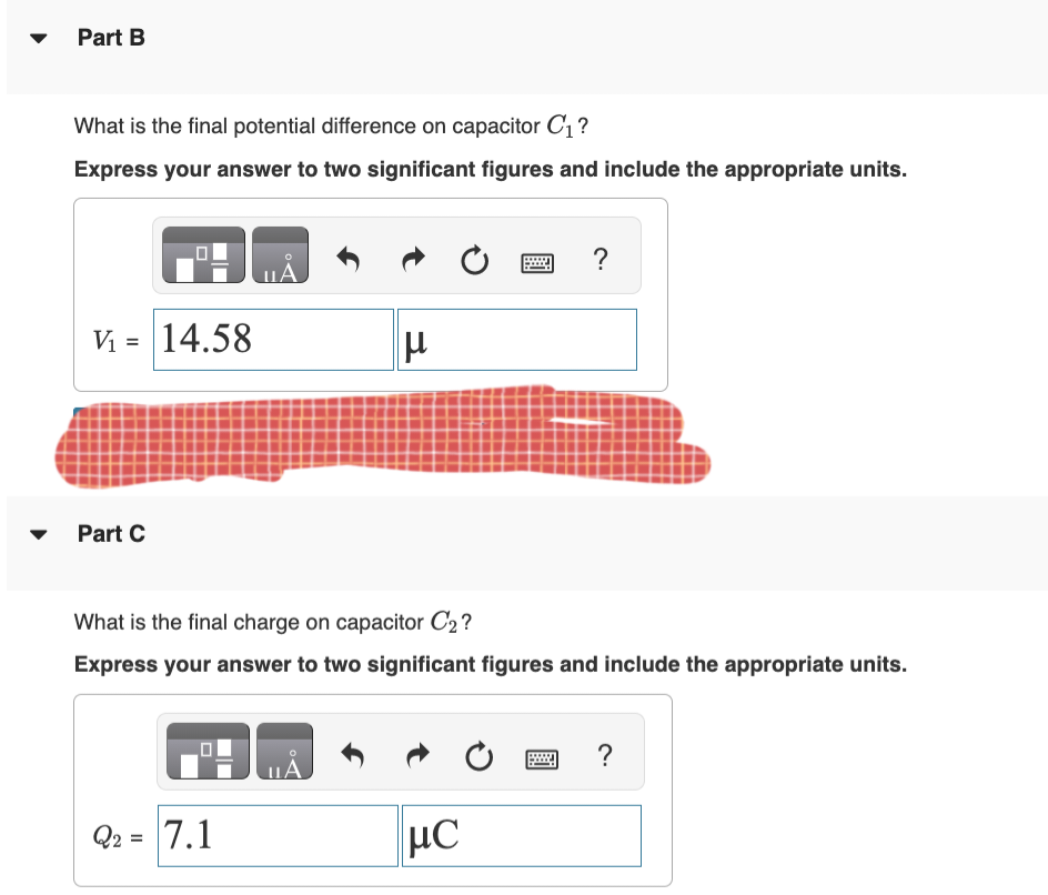 Part B
What is the final potential difference on capacitor C₁?
Express your answer to two significant figures and include the appropriate units.
V₁ = 14.58
Part C
Q2 =
O
A
7.1
What is the final charge on capacitor C₂?
Express your answer to two significant figures and include the appropriate units.
μ
LA
μC
?
Ć
?