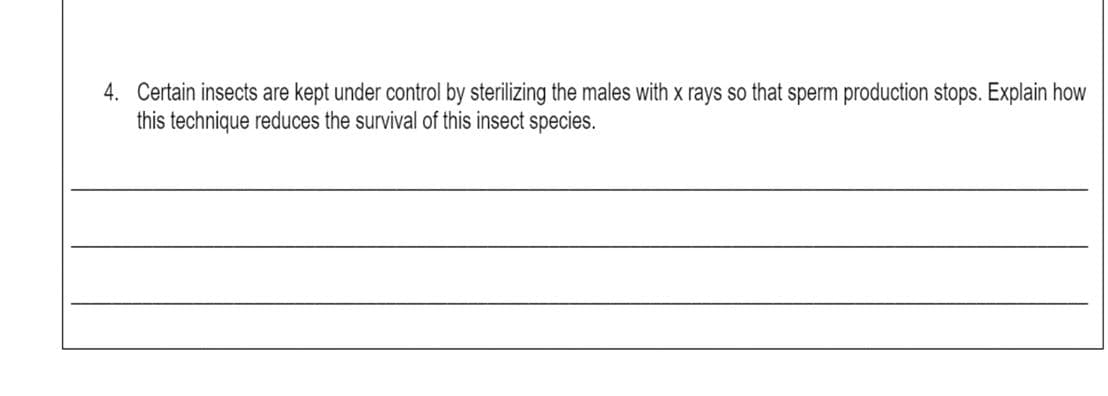 4. Certain insects are kept under control by sterilizing the males with x rays so that sperm production stops. Explain how
this technique reduces the survival of this insect species.
