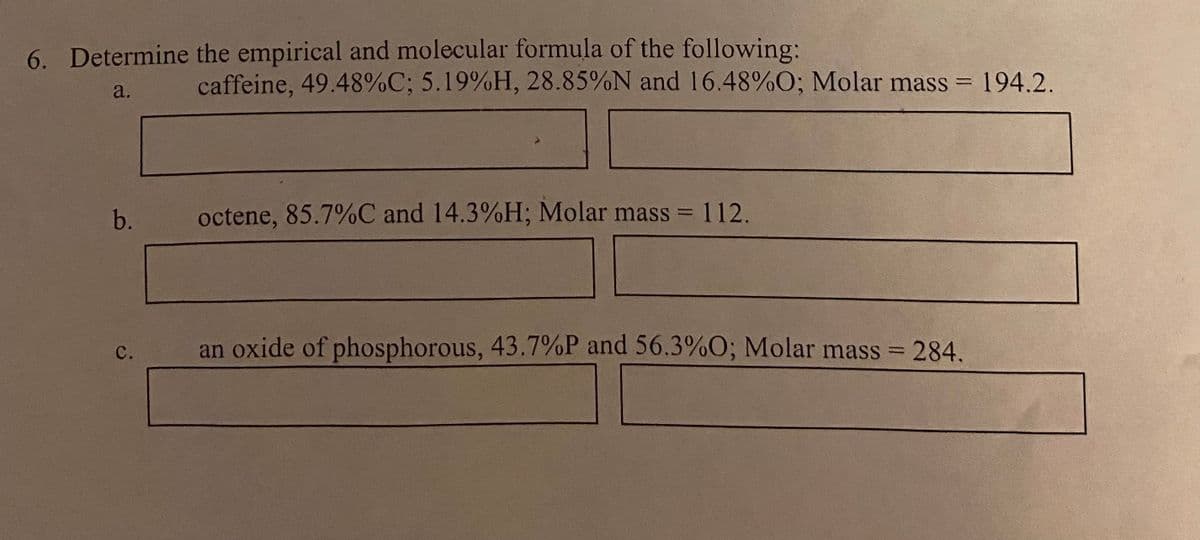 6. Determine the empirical and molecular formula of the following:
caffeine, 49.48%C; 5.19%H, 28.85%N and 16.48%O; Molar mass = 194.2.
a.
b.
octene, 85.7%C and 14.3%H; Molar mass =
112.
an oxide of phosphorous, 43.7%P and 56.3%O; Molar mass = 284.
с.
