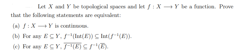 Let X and Y be topological spaces and let ƒ : X → Y be a function. Prove
that the following statements are equivalent:
(a) f: X→Y is continuous.
(b) For any EC Y, ƒ−¹(Int(E)) ≤ Int(f-¹(E)).
(c) For any ECY, ƒ−¹(E) ≤ ƒ˜¹(Ē).