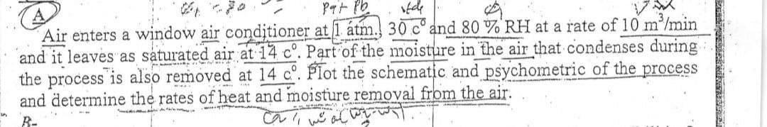 Pat Pb
ifde
A
Air enters a window air conditioner at 1 átm. 30 cand 80 % RH at a rate of 10 m³/min
and it leaves as saturated air at 14 c°. Part of the moisture in the air that condenses during
the process is also removed at 14 c°. Plot the schematic and psychometric of the process
and determine the rates of heat and moisture removal from the air.
B-
ایسا آستا