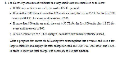 4. The electricity accounts of residents in a very small town are calculated as follows:
• If 300 units or fewer are used, the cost is 0.5 TL per unit.
• If more than 300 but not more than 800 units are used, the cost is 25 TL for the first 300
units and 0.8 TL for every unit in excess of 500.
• If more than 800 units are used, the cost is 55 TL for the first 800 units plus 1.2 TL for
every unit in excess of 800.
• A basic service fee of 5 TL is charged, no matter how much electricity is used.
Write a program that enters the following five consumptions into a vector and uses a for
loop to calculate and display the total charge for each one: 200, 500, 700, 1000, and 1500.
In order to show the total charge, it is necessary to use plot function.